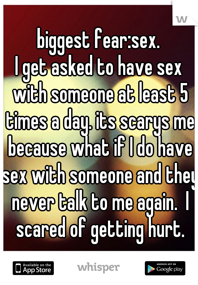 biggest fear:sex.
I get asked to have sex with someone at least 5 times a day. its scarys me because what if I do have sex with someone and they never talk to me again.  I scared of getting hurt.