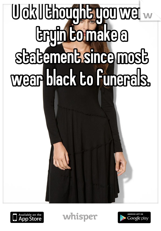 O ok I thought you were tryin to make a statement since most wear black to funerals. 