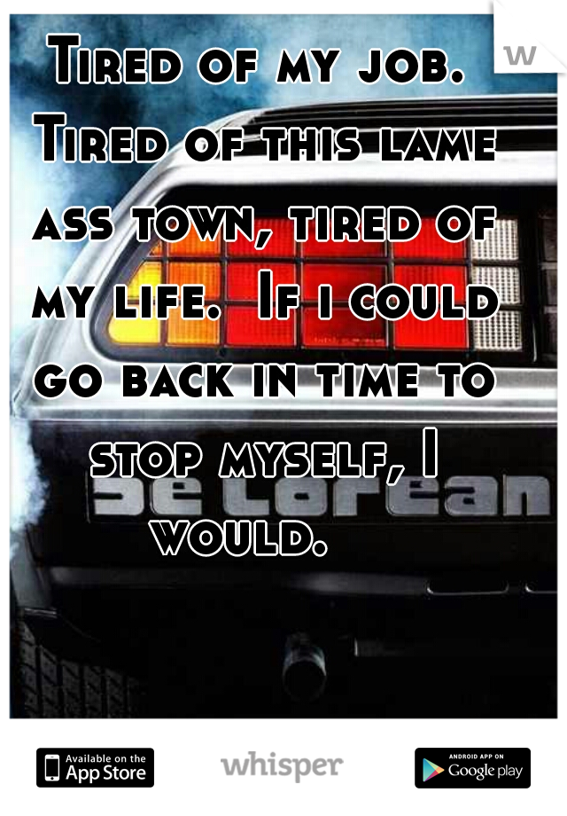 Tired of my job. Tired of this lame ass town, tired of my life.  If i could go back in time to stop myself, I would.   
