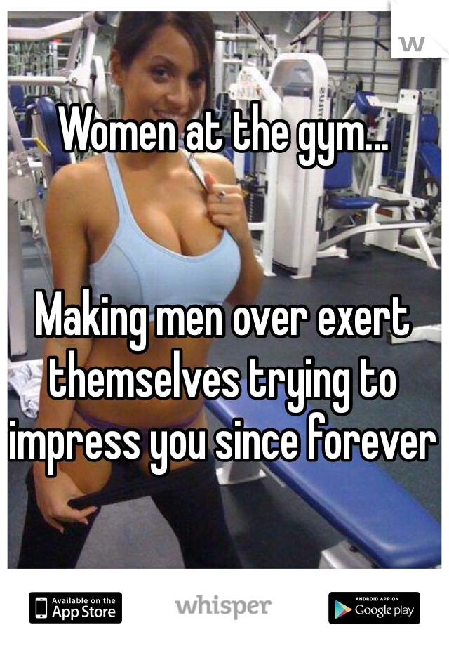 Women at the gym...


Making men over exert themselves trying to impress you since forever 