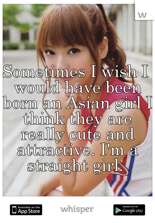 Sometimes I wish I would have been born an Asian girl I think they are really cute and attractive. I'm a straight girl. 