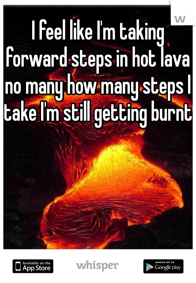 I feel like I'm taking forward steps in hot lava no many how many steps I take I'm still getting burnt