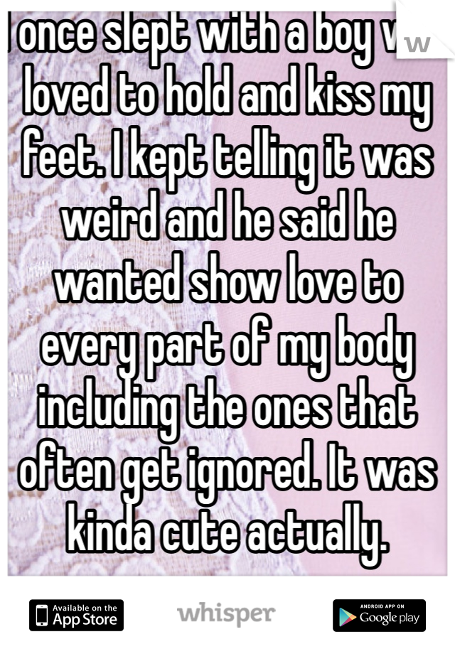 I once slept with a boy who loved to hold and kiss my feet. I kept telling it was weird and he said he wanted show love to every part of my body including the ones that often get ignored. It was kinda cute actually. 