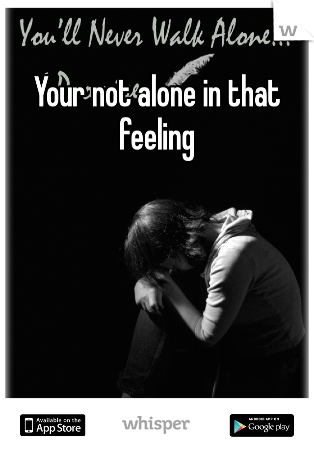 Your not alone in that feeling