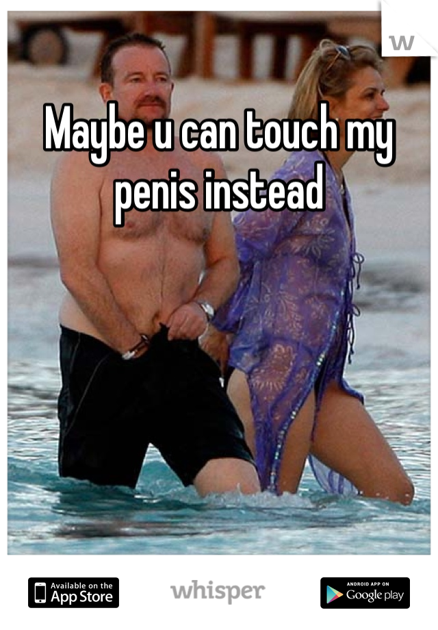 Maybe u can touch my penis instead 
