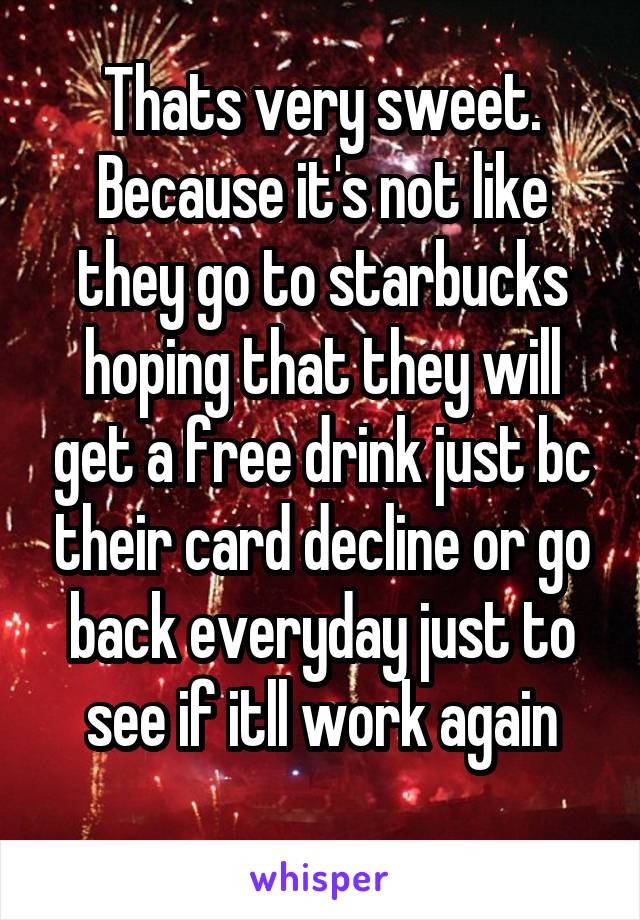 Thats very sweet. Because it's not like they go to starbucks hoping that they will get a free drink just bc their card decline or go back everyday just to see if itll work again
