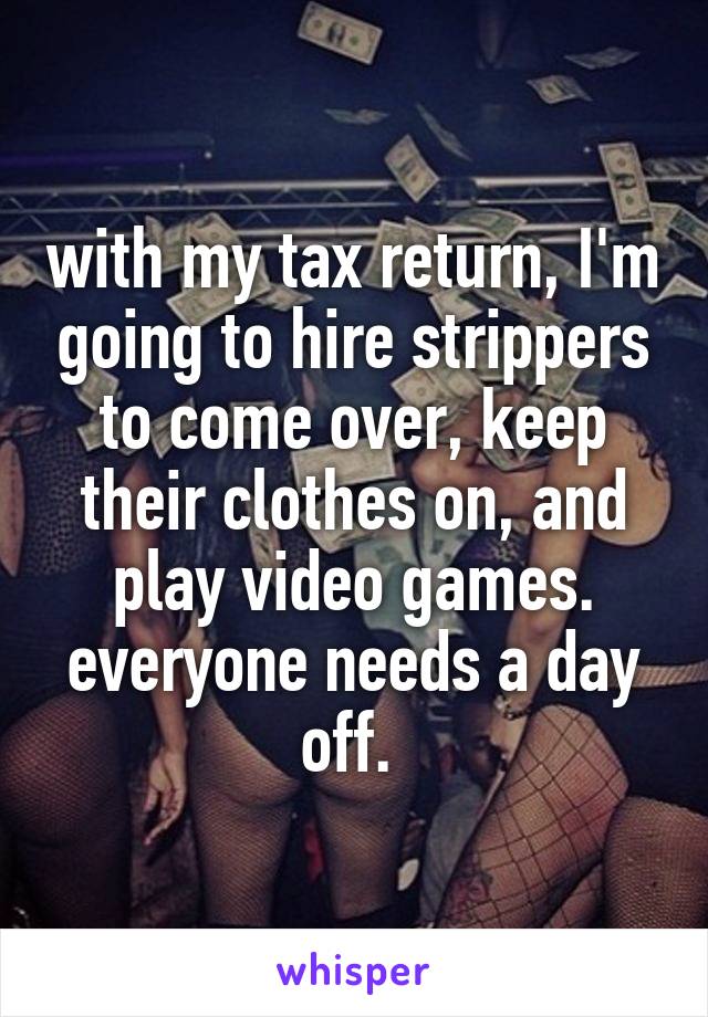 with my tax return, I'm going to hire strippers to come over, keep their clothes on, and play video games. everyone needs a day off. 