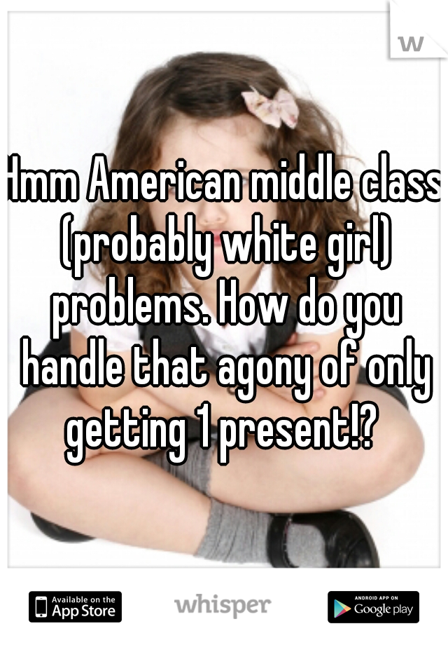 Hmm American middle class (probably white girl) problems. How do you handle that agony of only getting 1 present!? 