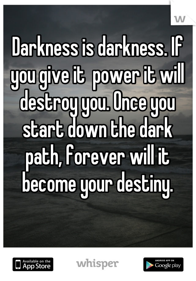 Darkness is darkness. If you give it  power it will destroy you. Once you start down the dark path, forever will it become your destiny.