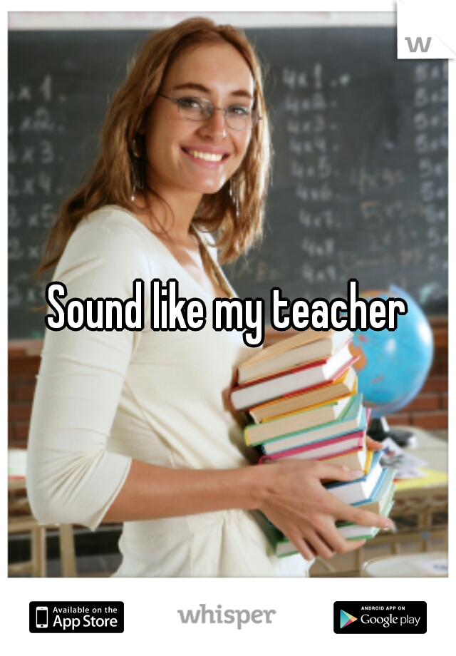 Sound like my teacher