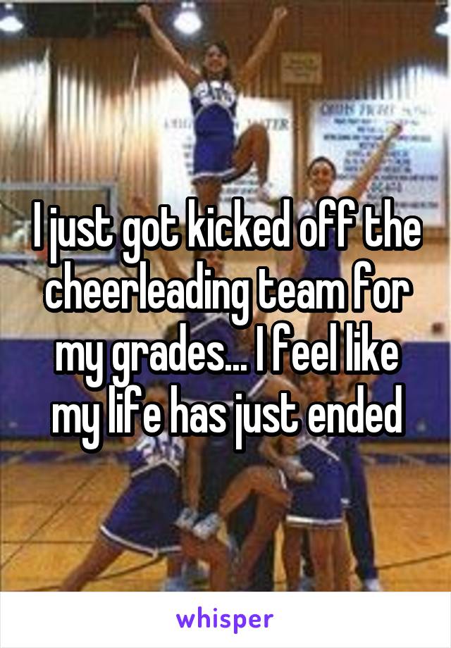 I just got kicked off the cheerleading team for my grades... I feel like my life has just ended