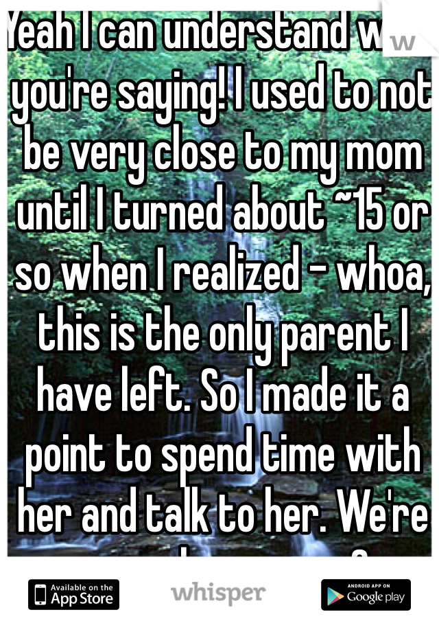 Yeah I can understand what you're saying! I used to not be very close to my mom until I turned about ~15 or so when I realized - whoa, this is the only parent I have left. So I made it a point to spend time with her and talk to her. We're very close now <3