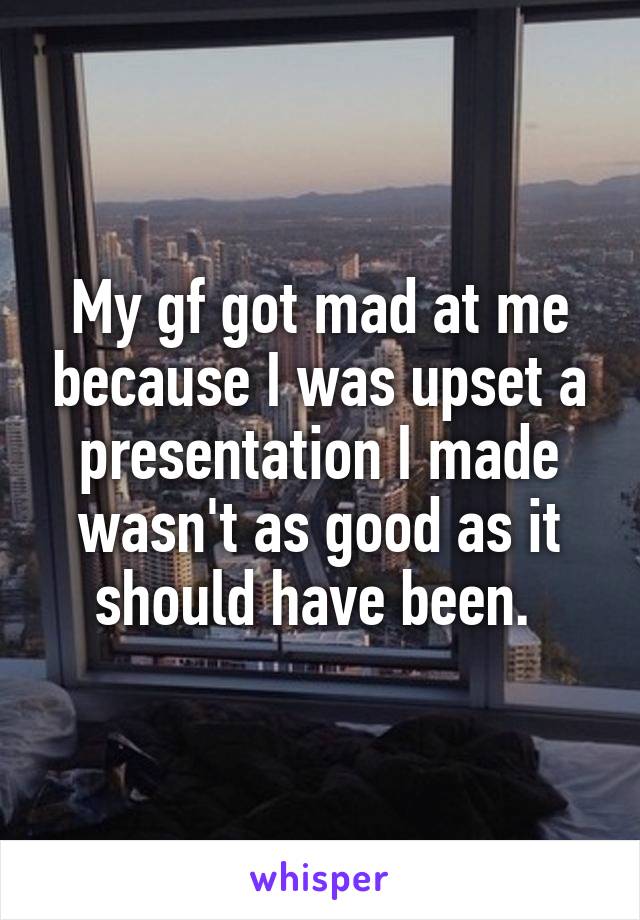 My gf got mad at me because I was upset a presentation I made wasn't as good as it should have been. 