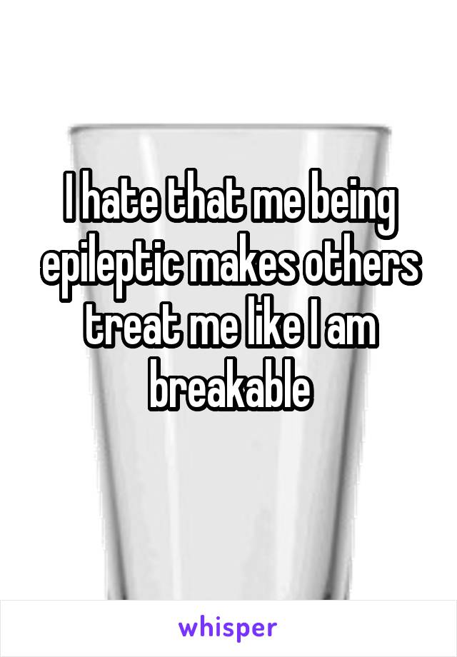 I hate that me being epileptic makes others treat me like I am breakable
