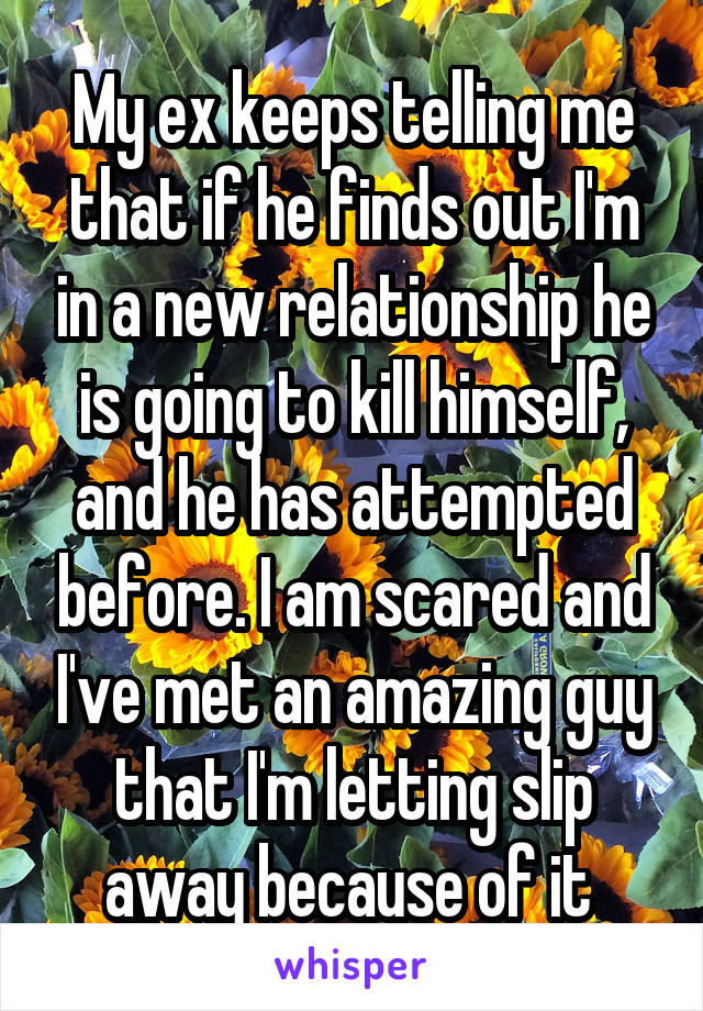 My ex keeps telling me that if he finds out I'm in a new relationship he is going to kill himself, and he has attempted before. I am scared and I've met an amazing guy that I'm letting slip away because of it 