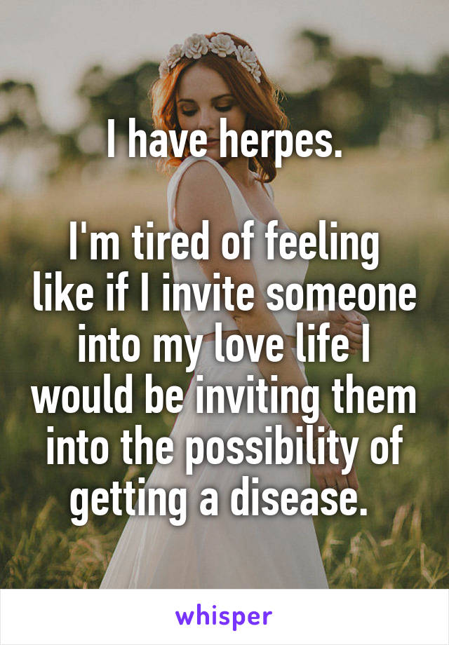 I have herpes.

I'm tired of feeling like if I invite someone into my love life I would be inviting them into the possibility of getting a disease. 