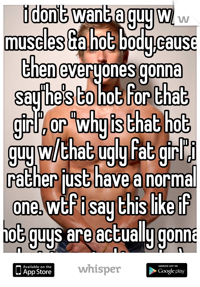 i don't want a guy w/muscles &a hot body,cause then everyones gonna say"he's to hot for that girl", or "why is that hot guy w/that ugly fat girl",i rather just have a normal one. wtf i say this like if hot guys are actually gonna be interested in me! -.\