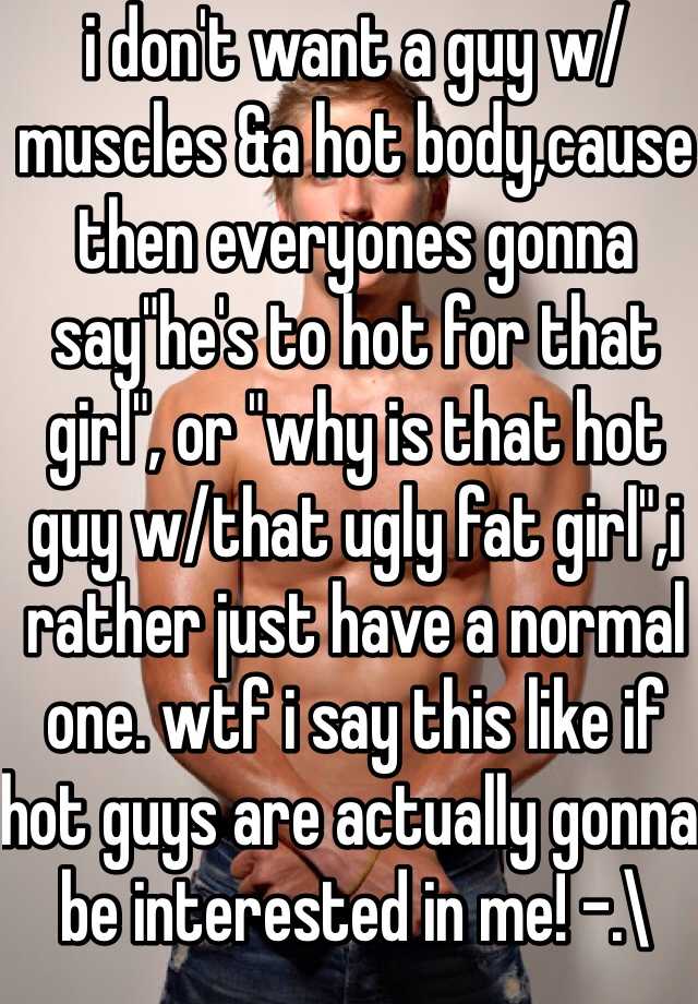 i don't want a guy w/muscles &a hot body,cause then everyones gonna say"he's to hot for that girl", or "why is that hot guy w/that ugly fat girl",i rather just have a normal one. wtf i say this like if hot guys are actually gonna be interested in me! -.\