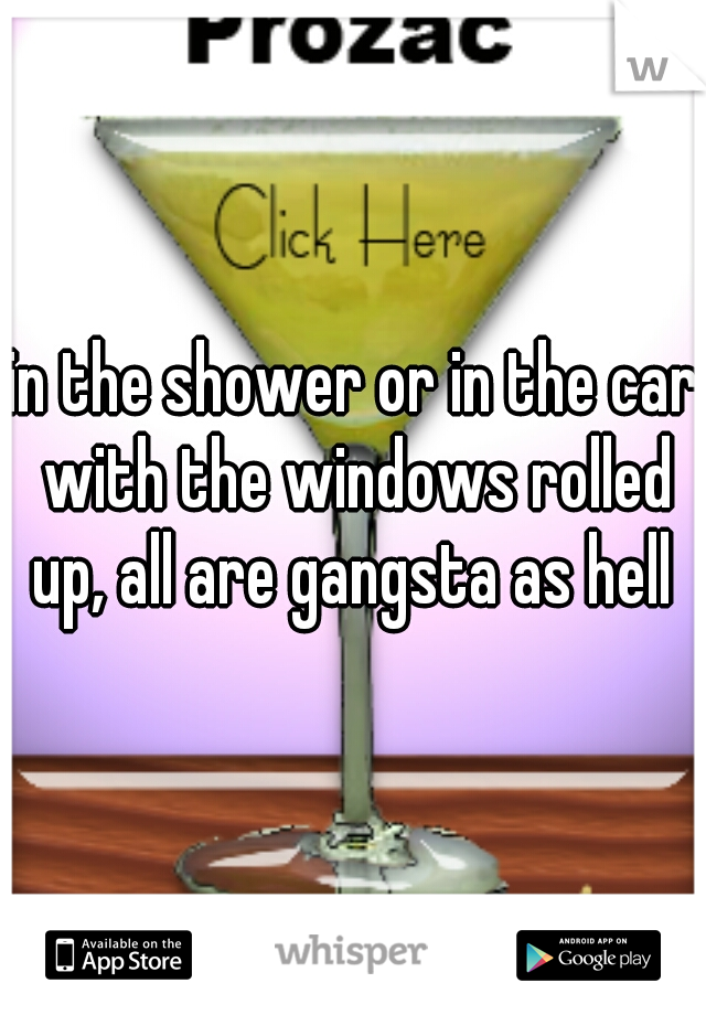 in the shower or in the car with the windows rolled up, all are gangsta as hell 