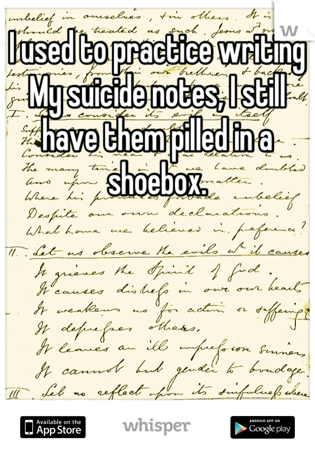 I used to practice writing
My suicide notes, I still have them pilled in a shoebox.
