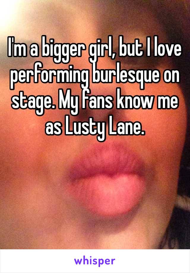 I'm a bigger girl, but I love performing burlesque on stage. My fans know me as Lusty Lane.