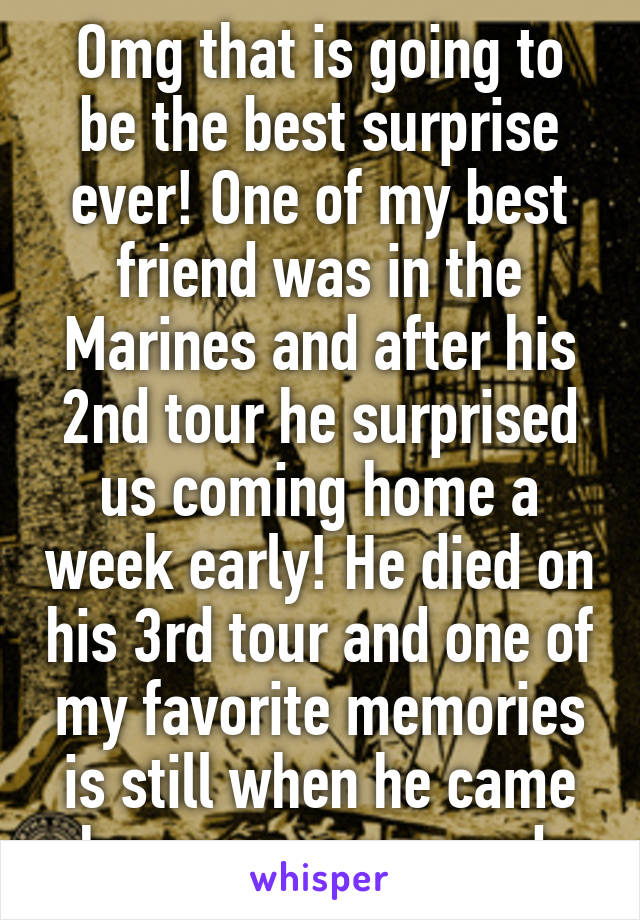 Omg that is going to be the best surprise ever! One of my best friend was in the Marines and after his 2nd tour he surprised us coming home a week early! He died on his 3rd tour and one of my favorite memories is still when he came home unannounced 