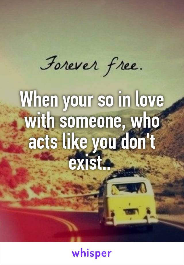 When your so in love with someone, who acts like you don't exist.. 