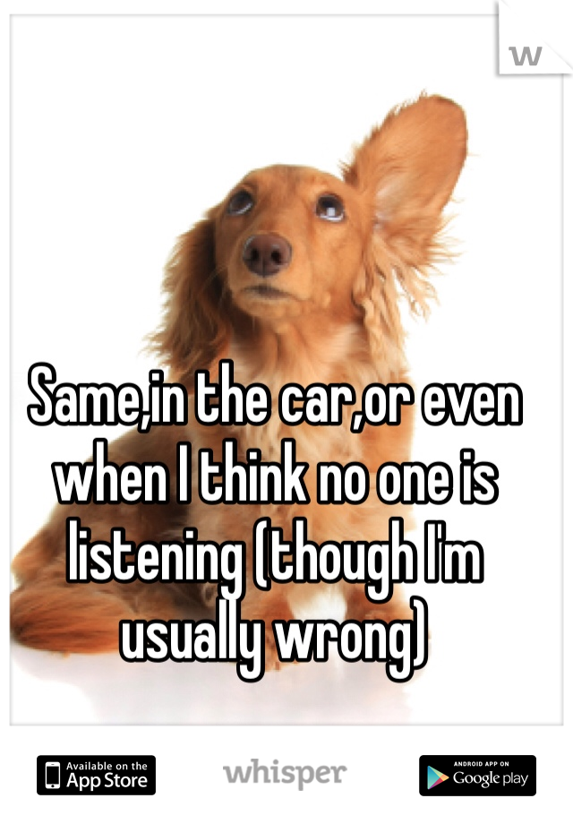 Same,in the car,or even when I think no one is listening (though I'm usually wrong)