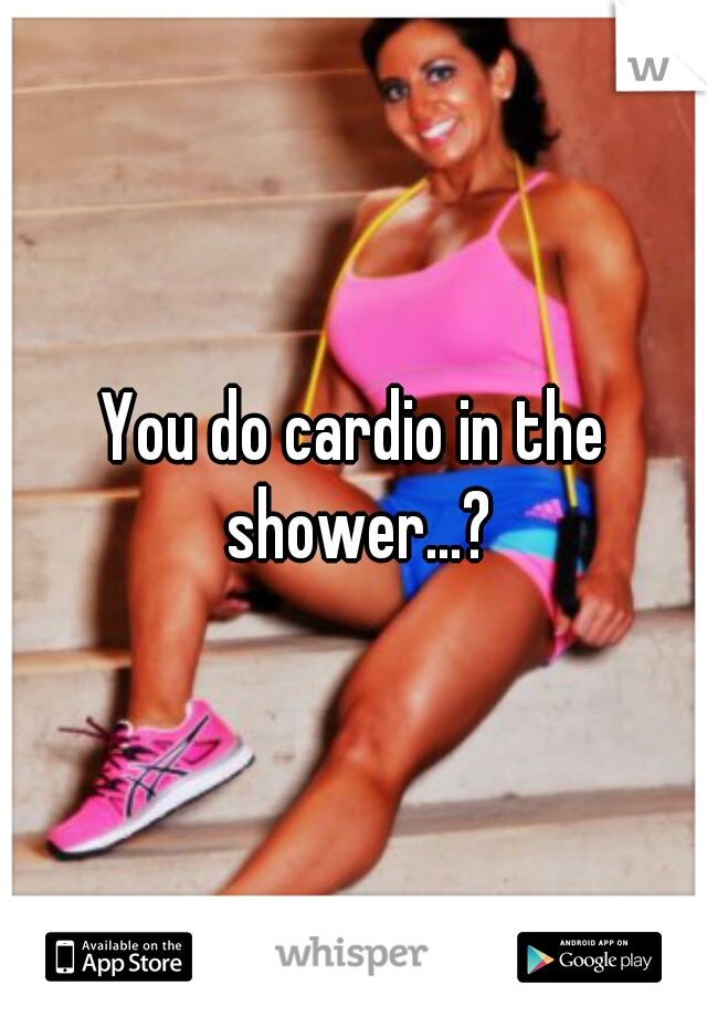 You do cardio in the shower...?