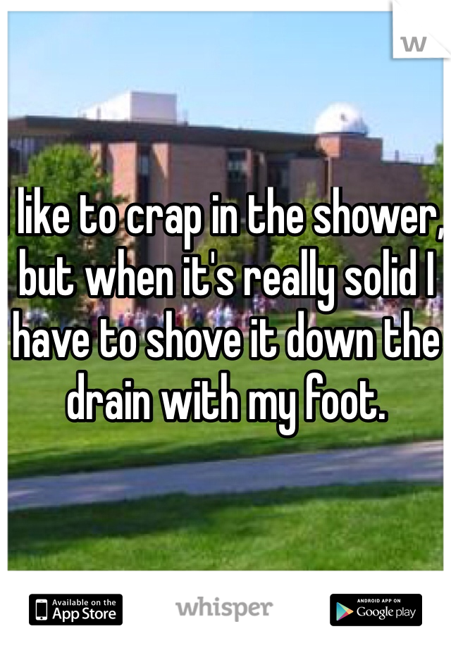 I like to crap in the shower, but when it's really solid I have to shove it down the drain with my foot.