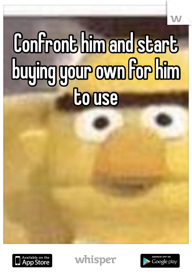 Confront him and start buying your own for him to use 