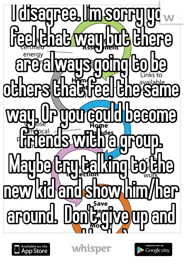 I disagree. I'm sorry you feel that way but there are always going to be others that feel the same way. Or you could become friends with a group. Maybe try talking to the new kid and show him/her around.  Don't give up and good luck :)
