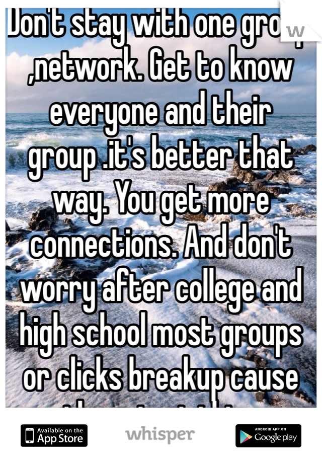 Don't stay with one group ,network. Get to know everyone and their group .it's better that way. You get more connections. And don't worry after college and high school most groups or clicks breakup cause they start thier families .....