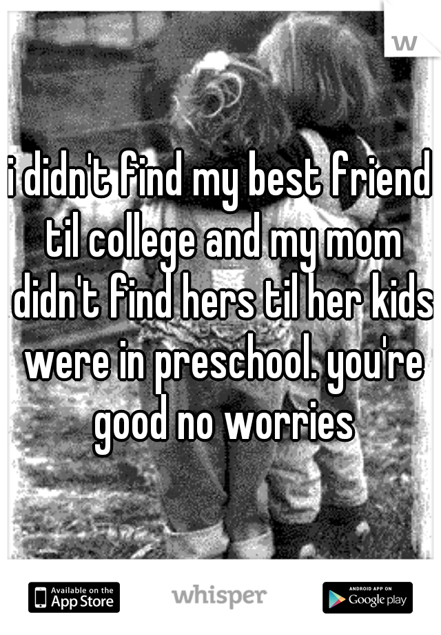i didn't find my best friend til college and my mom didn't find hers til her kids were in preschool. you're good no worries
