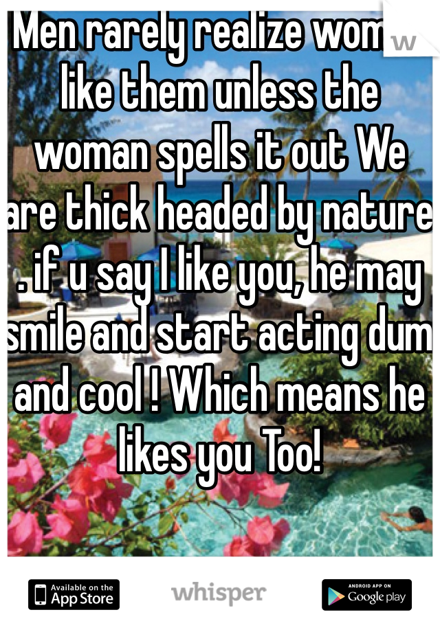 Men rarely realize women like them unless the woman spells it out We are thick headed by nature . if u say I like you, he may smile and start acting dum and cool ! Which means he likes you Too!