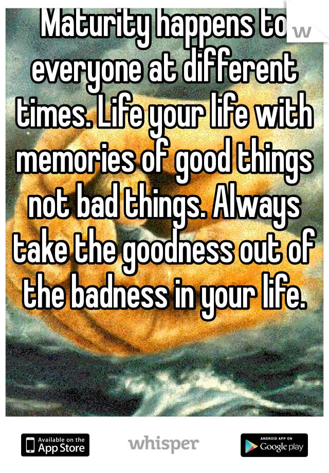 Maturity happens to everyone at different times. Life your life with memories of good things not bad things. Always take the goodness out of the badness in your life. 

