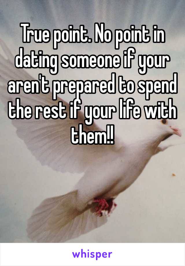 True point. No point in dating someone if your aren't prepared to spend the rest if your life with them!! 
