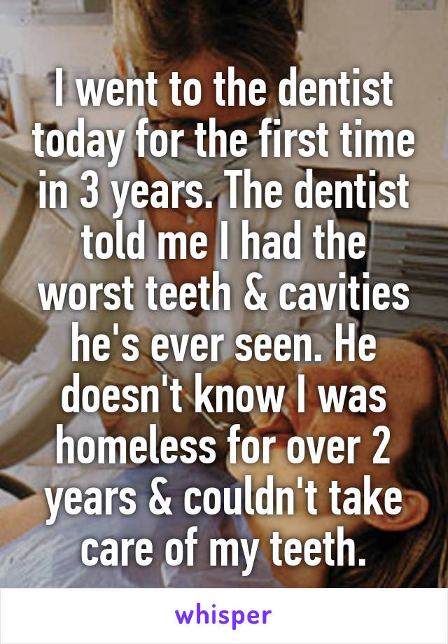 I went to the dentist today for the first time in 3 years. The dentist told me I had the worst teeth & cavities he's ever seen. He doesn't know I was homeless for over 2 years & couldn't take care of my teeth.
