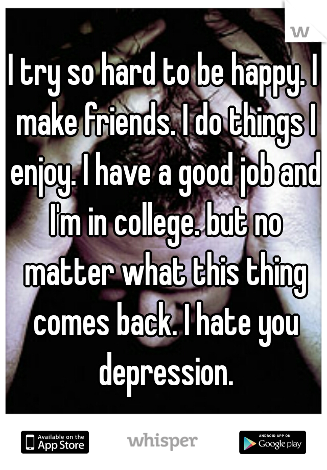 I try so hard to be happy. I make friends. I do things I enjoy. I have a good job and I'm in college. but no matter what this thing comes back. I hate you depression.