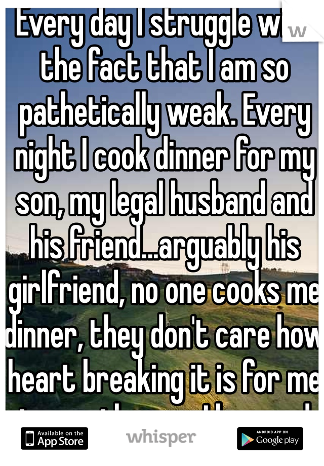 Every day I struggle with the fact that I am so pathetically weak. Every night I cook dinner for my son, my legal husband and his friend...arguably his girlfriend, no one cooks me dinner, they don't care how heart breaking it is for me to see the man I love and have spent 12 of my 29 years with; cuddling and stuff with a woman 14 years his jr. 