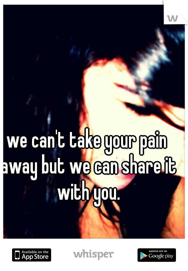 we can't take your pain away but we can share it with you.