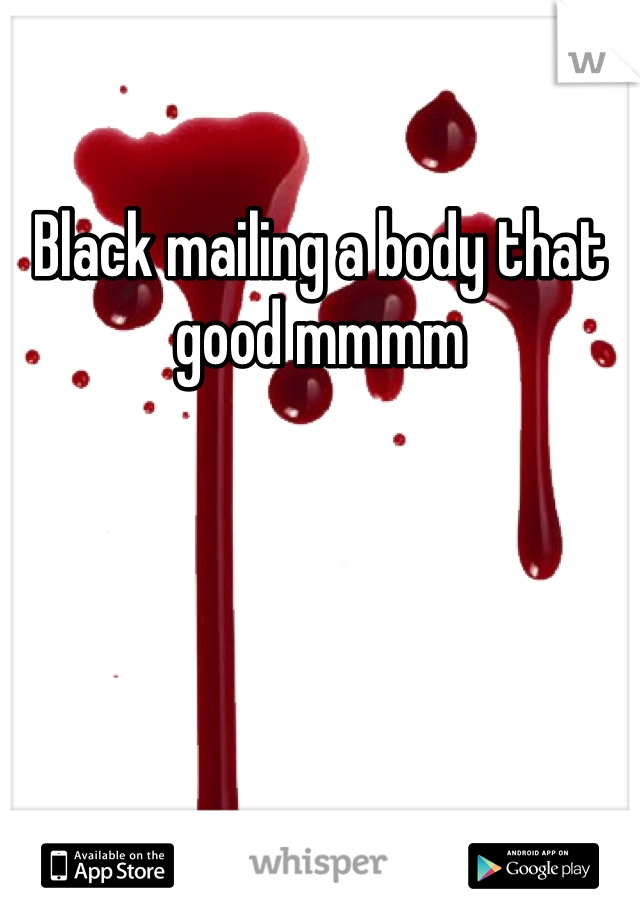 Black mailing a body that good mmmm