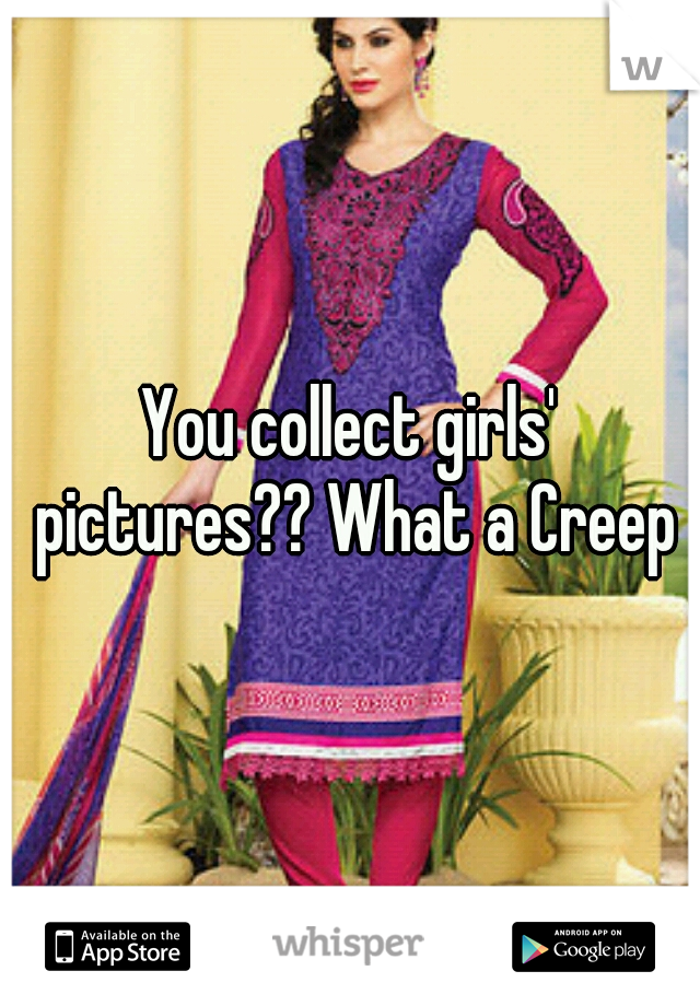 You collect girls' pictures?? What a Creep