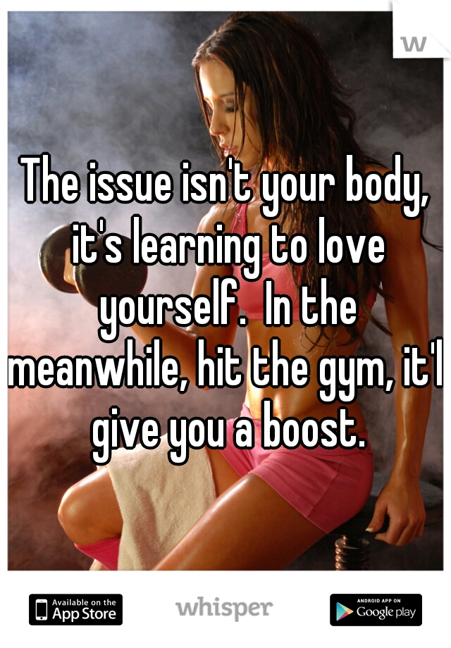 The issue isn't your body, it's learning to love yourself.  In the meanwhile, hit the gym, it'll give you a boost.