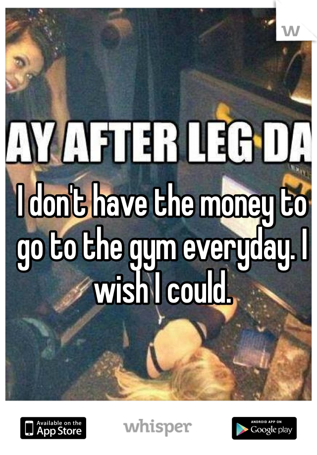 I don't have the money to go to the gym everyday. I wish I could. 