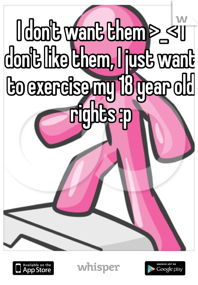 I don't want them >_< I don't like them, I just want to exercise my 18 year old rights :p