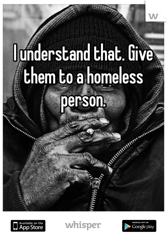 I understand that. Give them to a homeless person. 