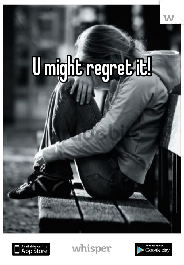 U might regret it!