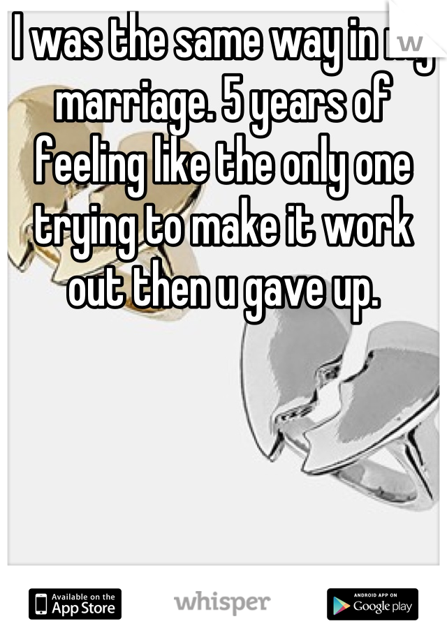 I was the same way in my marriage. 5 years of feeling like the only one trying to make it work out then u gave up.