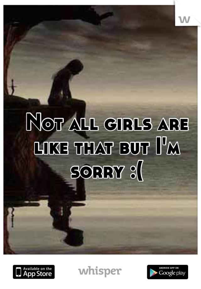 Not all girls are like that but I'm sorry :(